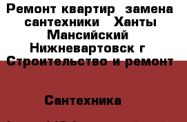 Ремонт квартир, замена сантехники - Ханты-Мансийский, Нижневартовск г. Строительство и ремонт » Сантехника   